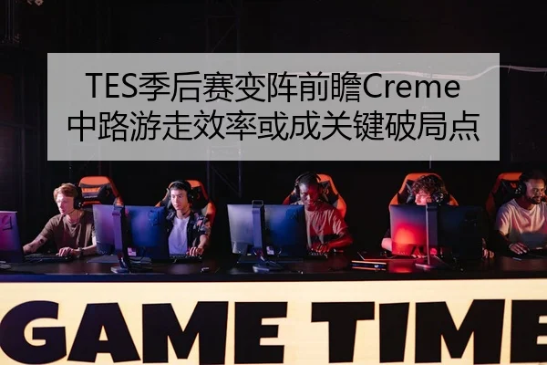 TES季后赛变阵前瞻Creme中路游走效率或成关键破局点